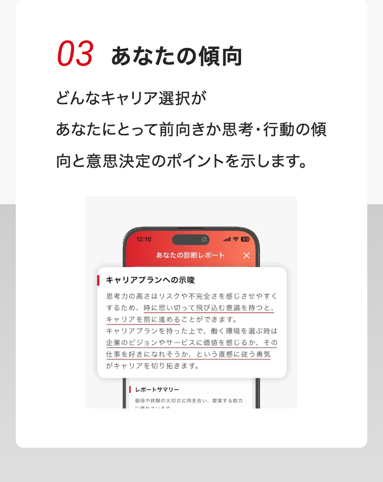 03 あなたの傾向
どんなキャリア選択が
あなたにとって前向きか思考・行動の傾
向と意思決定のポイントを示します。
12:10
三 85
あなたの診断レポート ×
| キャリアプランへの示唆
思考力の高さはリスクや不完全さを感じさせやすく
するため、 時に思い切って飛び込む意識を持つと、
キャリアを前に進めることができます。
キャリアプランを持った上で、 働く環境を選ぶ時は
企業のビジョンやサービスに価値を感じるか、 その
仕事を好きになれそうか、という直感に従う勇気
がキャリアを切り拓きます。
| レポートサマリー
価値や体験の大切さに向き合い、 提案する能力
に優れています