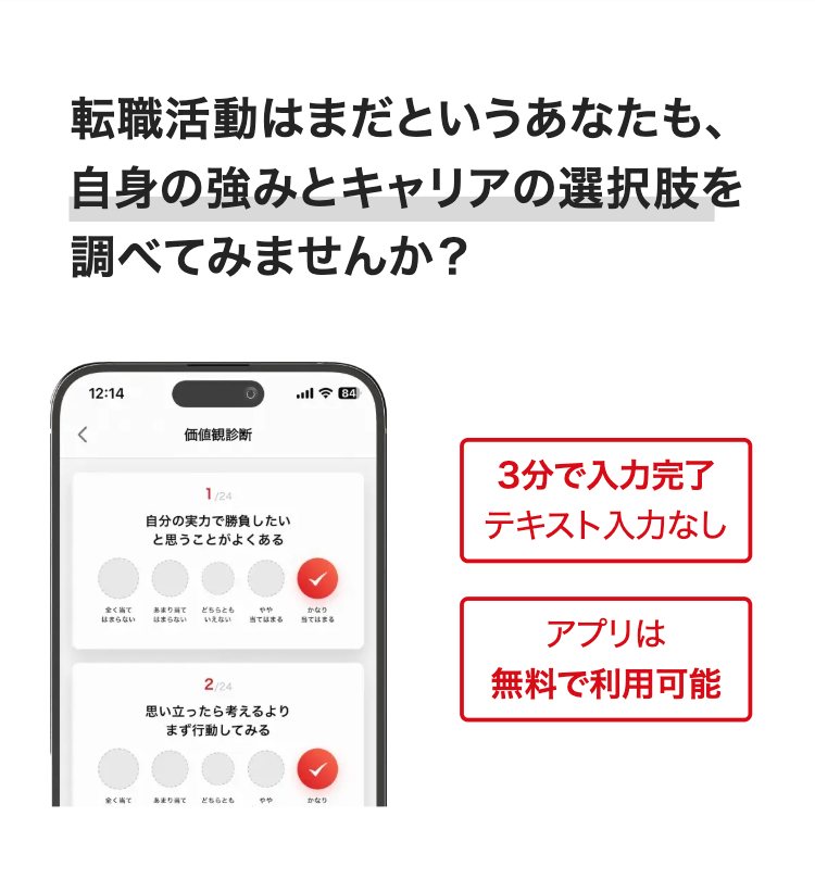 転職活動はまだというあなたも、
自身の強みとキャリアの選択肢を
調べてみませんか?
12:14
価値観診断
1/24
自分の実力で勝負したい
と思うことがよくある
今 84]
全く当て
はまらない
あまり当て
はまらない
どちらとも
いえない
やや
当てはまる
かなり
当てはまる
2/24
思い立ったら考えるより
まず行動してみる
全く当て
あまり当て どちらとも
やや
かなり
3分で入力完了
テキスト入力なし
アプリは
無料で利用可能